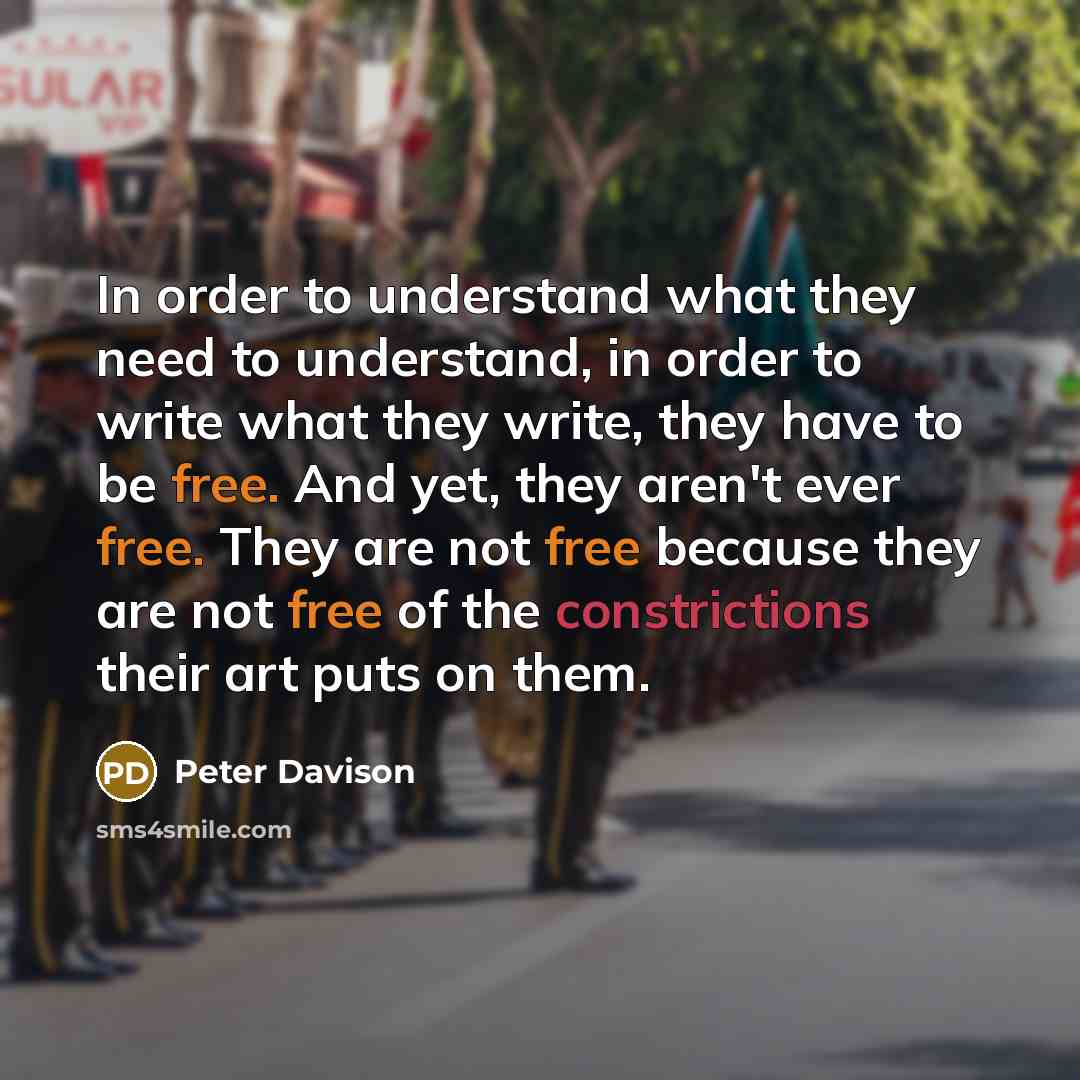 “In order to understand what they need to understand, in order to write what they write, they have to be free. And yet, they aren't ever free. They are not free because they are not free of the constrictions their art puts on them.” quote by Peter Davison