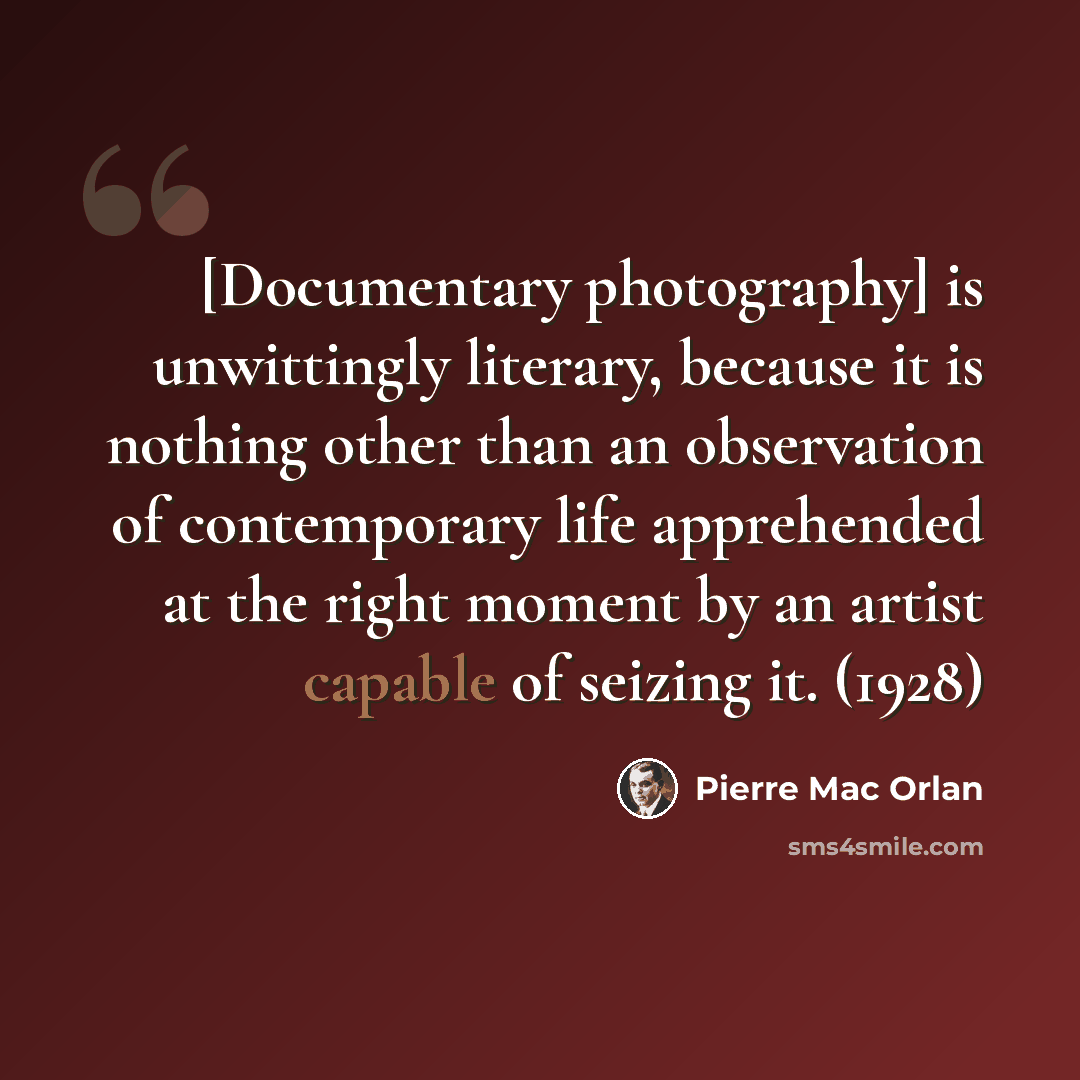 “[Documentary photography] is unwittingly literary, because it is nothing other than an observation of contemporary life apprehended at the right moment by an artist capable of seizing it. (1928)” quote by Pierre Mac Orlan