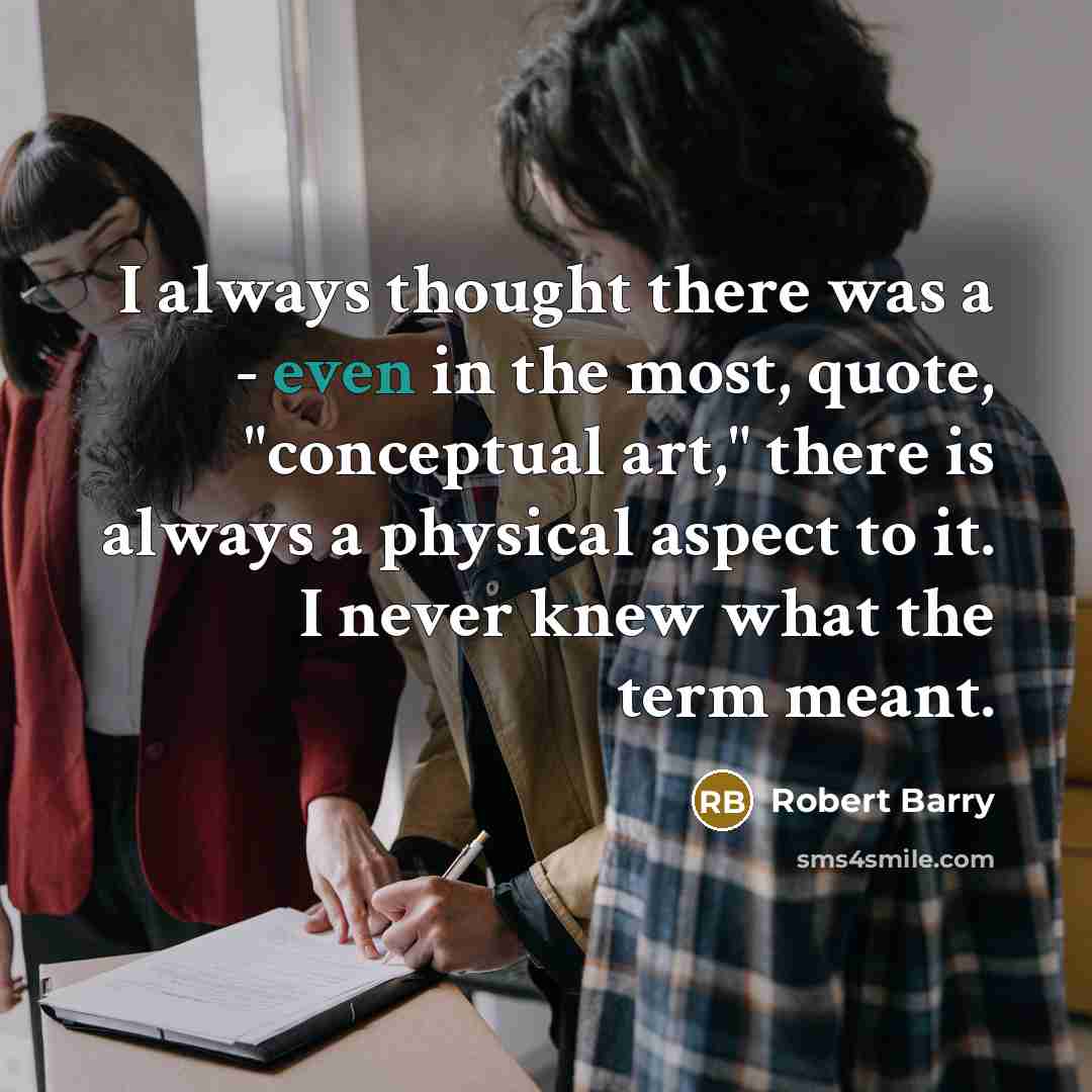 “I always thought there was a - even in the most, quote, "conceptual art," there is always a physical aspect to it. I never knew what the term meant.” quote by Robert Barry