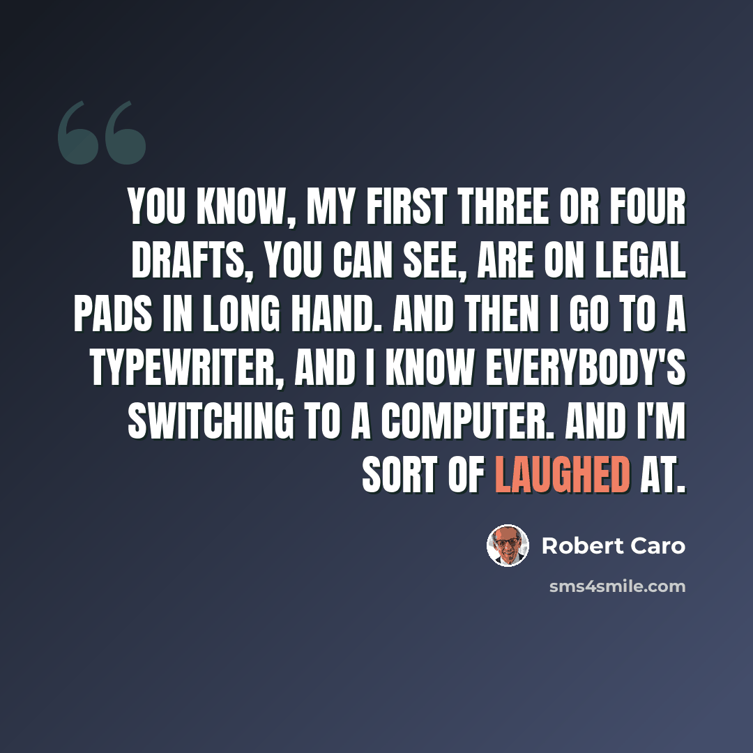 “You know, my first three or four drafts, you can see, are on legal pads in long hand. And then I go to a typewriter, and I know everybody's switching to a computer. And I'm sort of laughed at.” quote by Robert Caro