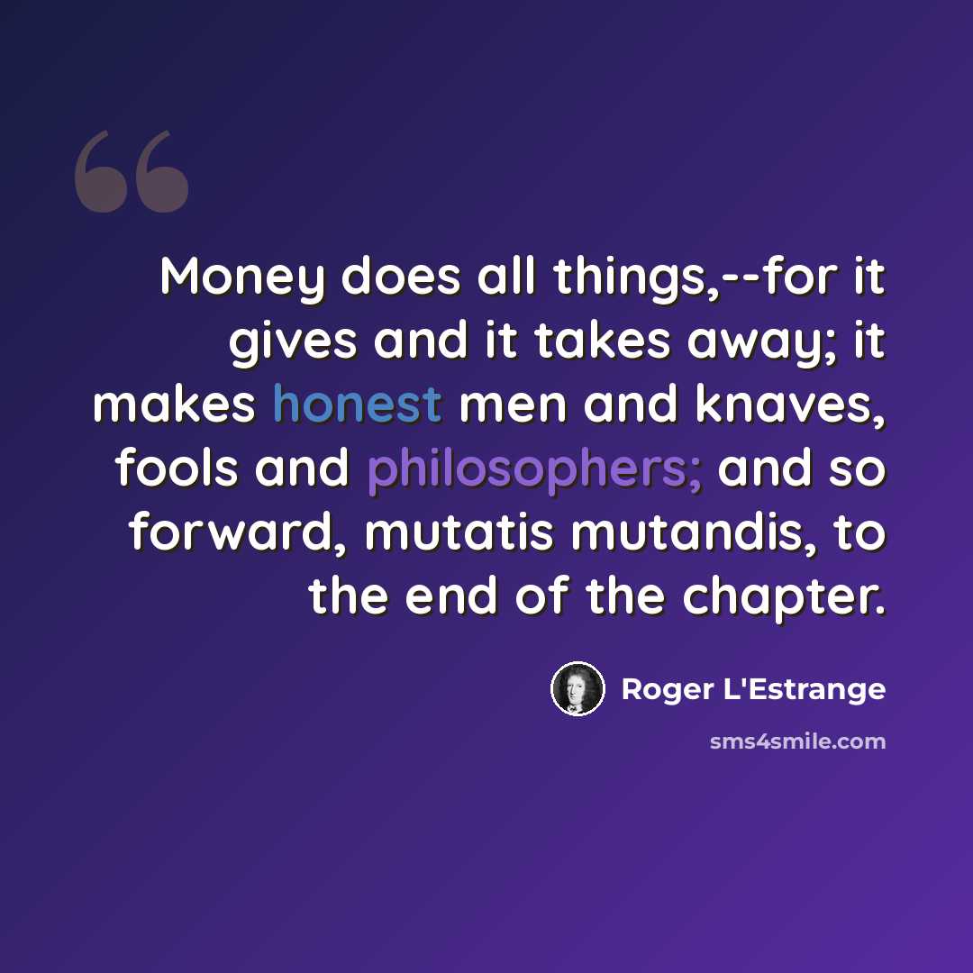 “Money does all things,--for it gives and it takes away; it makes honest men and knaves, fools and philosophers; and so forward, mutatis mutandis, to the end of the chapter.” quote by Roger L'Estrange