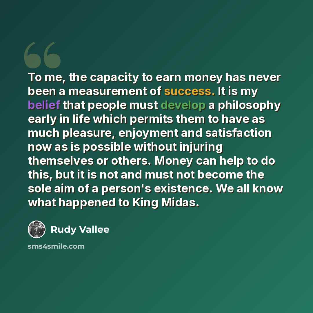 “To me, the capacity to earn money has never been a measurement of success. It is my belief that people must develop a philosophy early in life which permits them to have as much pleasure, enjoyment and satisfaction now as is possible without injuring themselves or others. Money can help to do…” quote by Rudy Vallee