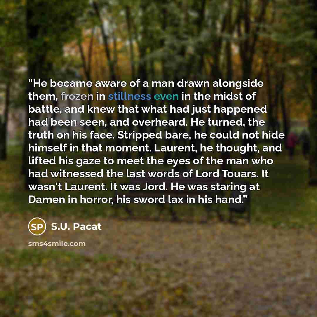 “He became aware of a man drawn alongside them, frozen in stillness even in the midst of battle, and knew that what had just happened had been seen, and overheard. He turned, the truth on his face. Stripped bare, he could not hide himself in that moment. Laurent, he thought, and lifted his gaze to…” quote by S.U. Pacat