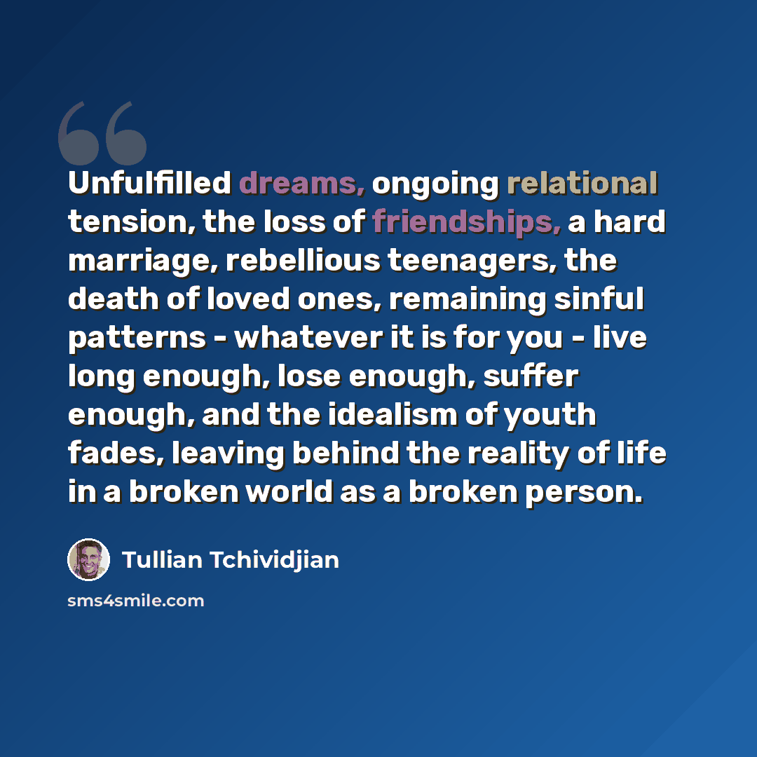 “Unfulfilled dreams, ongoing relational tension, the loss of friendships, a hard marriage, rebellious teenagers, the death of loved ones, remaining sinful patterns - whatever it is for you - live long enough, lose enough, suffer enough, and the idealism of youth fades, leaving behind the reality of…” quote by Tullian Tchividjian