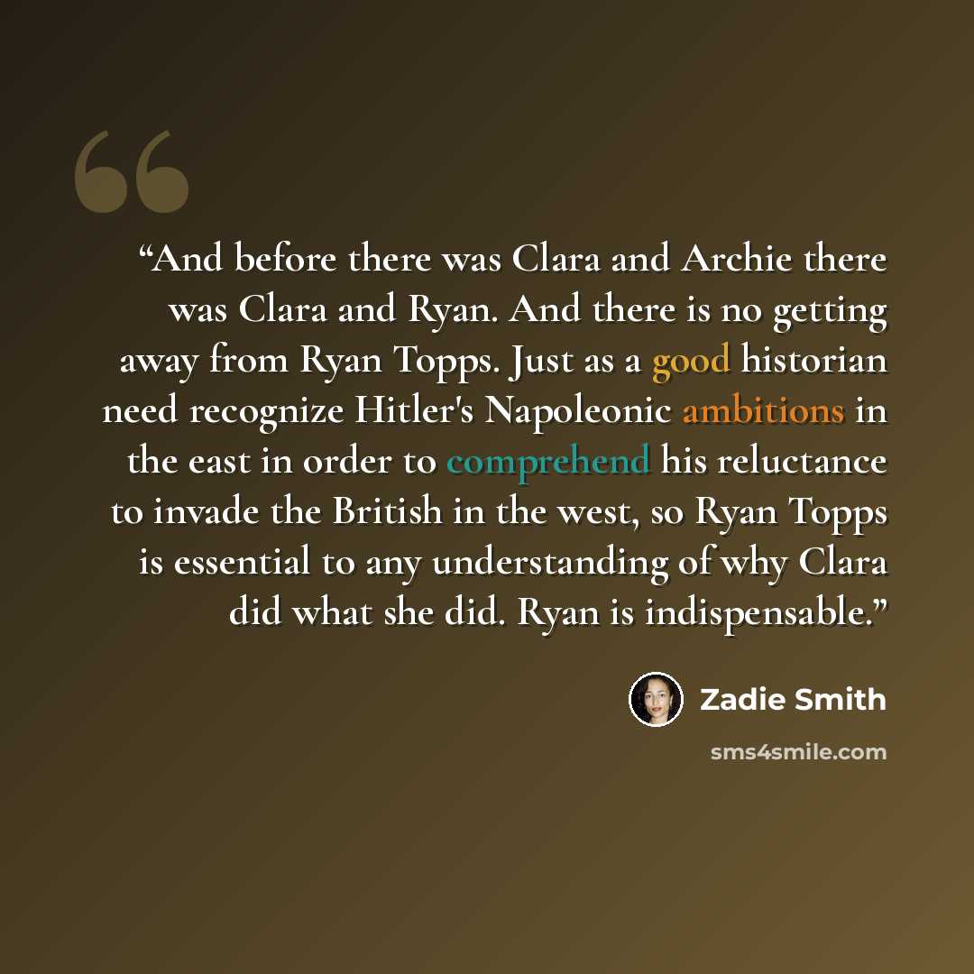 “And before there was Clara and Archie there was Clara and Ryan. And there is no getting away from Ryan Topps. Just as a good historian need recognize Hitler's Napoleonic ambitions in the east in order to comprehend his reluctance to invade the British in the west, so Ryan Topps is essential to any…” quote by Zadie Smith