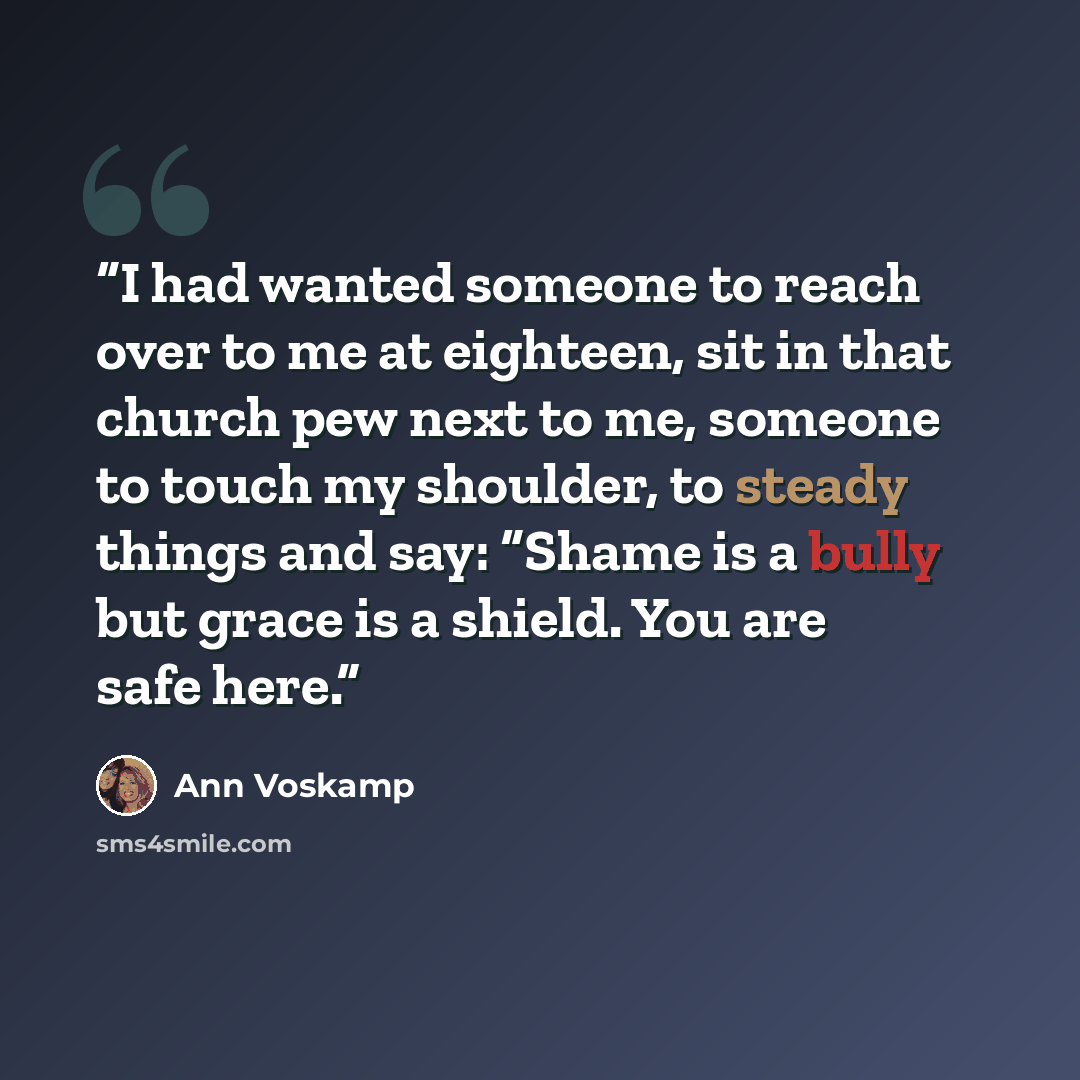 “I had wanted someone to reach over to me at eighteen, sit in that church pew next to me, someone to touch my shoulder, to steady things and say: “Shame is a bully but grace is a shield. You are safe here.” quote by Ann Voskamp