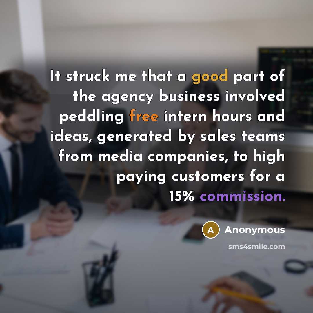 “It struck me that a good part of the agency business involved peddling free intern hours and ideas, generated by sales teams from media companies, to high paying customers for a 15% commission.” quote by Anonymous