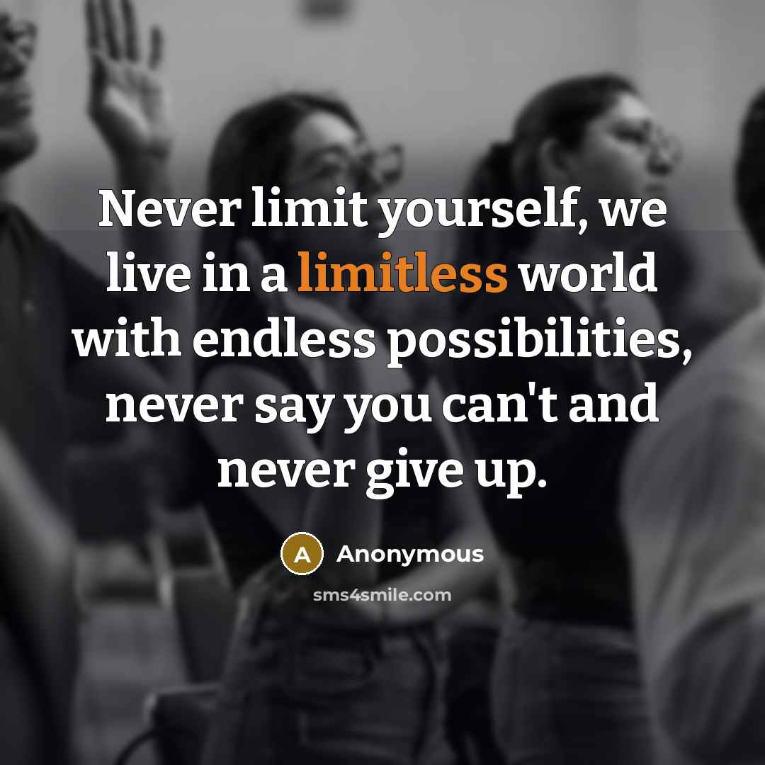 “Never limit yourself, we live in a limitless world with endless possibilities, never say you can't and never give up.” quote by Anonymous