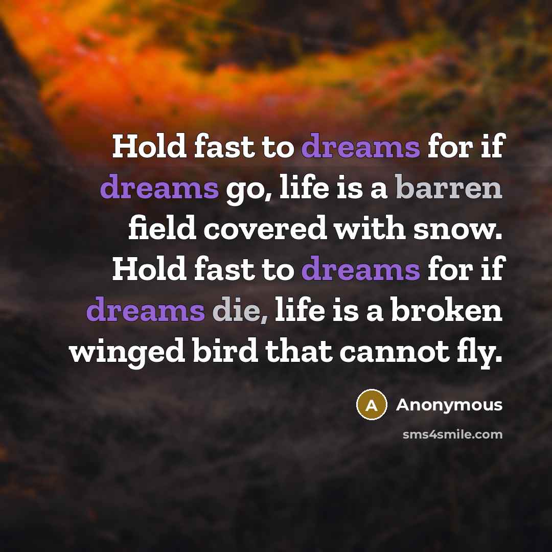 “Hold fast to dreams for if dreams go, life is a barren field covered with snow. Hold fast to dreams for if dreams die, life is a broken winged bird that cannot fly.” quote by Anonymous