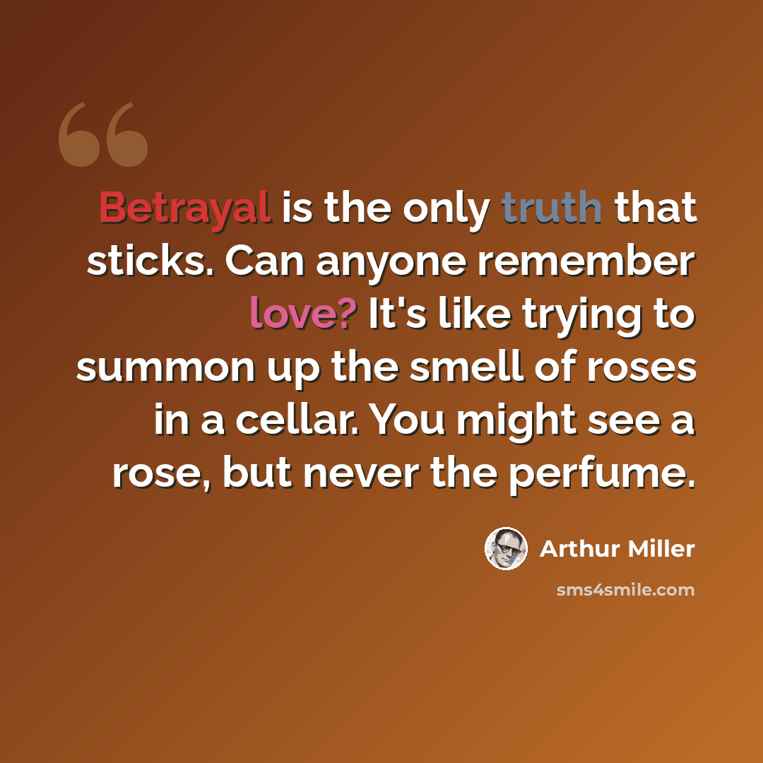 “Betrayal is the only truth that sticks. Can anyone remember love? It's like trying to summon up the smell of roses in a cellar. You might see a rose, but never the perfume.” quote by Arthur Miller