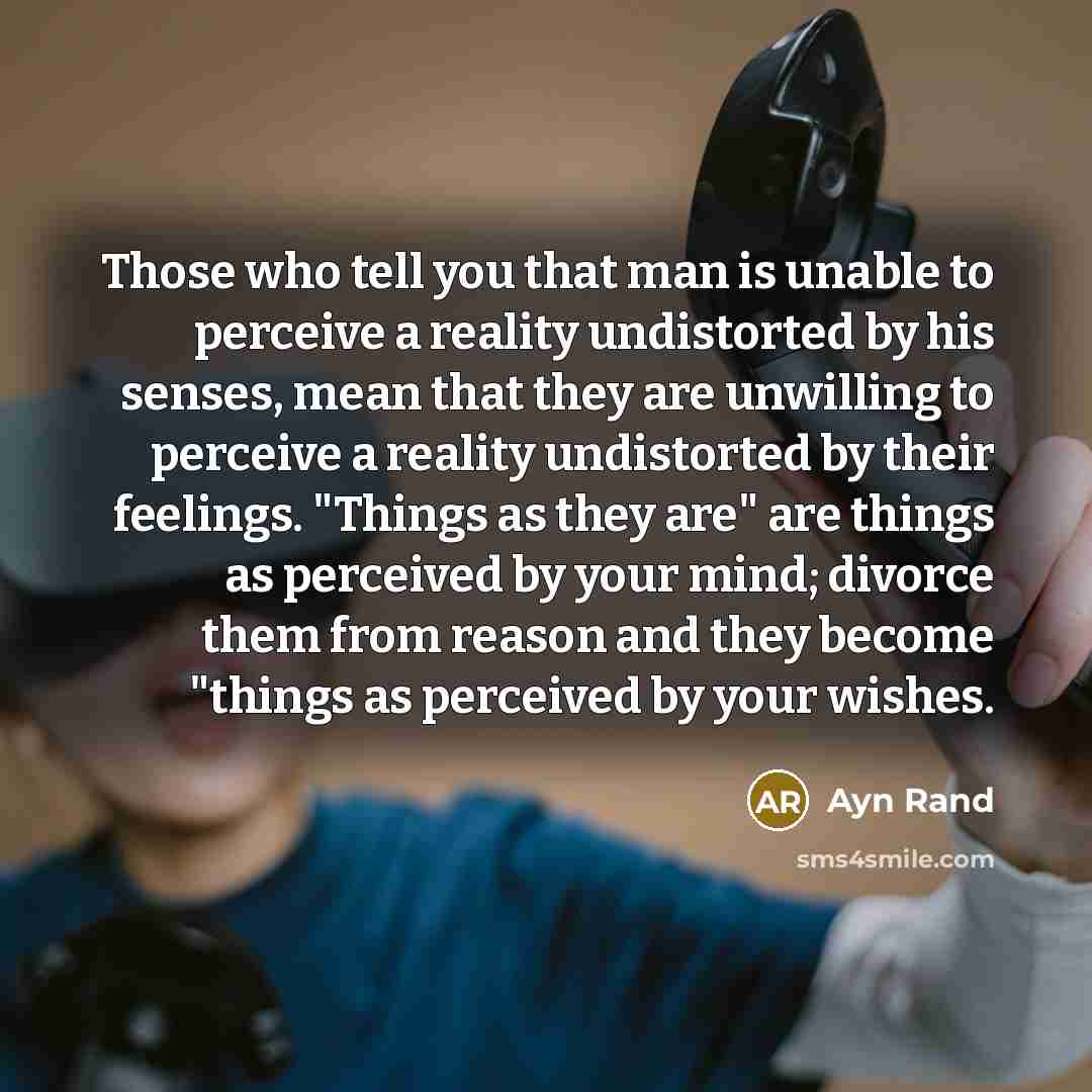 “Those who tell you that man is unable to perceive a reality undistorted by his senses, mean that they are unwilling to perceive a reality undistorted by their feelings. "Things as they are" are things as perceived by your mind; divorce them from reason and they become "things as perceived by your…” quote by Ayn Rand