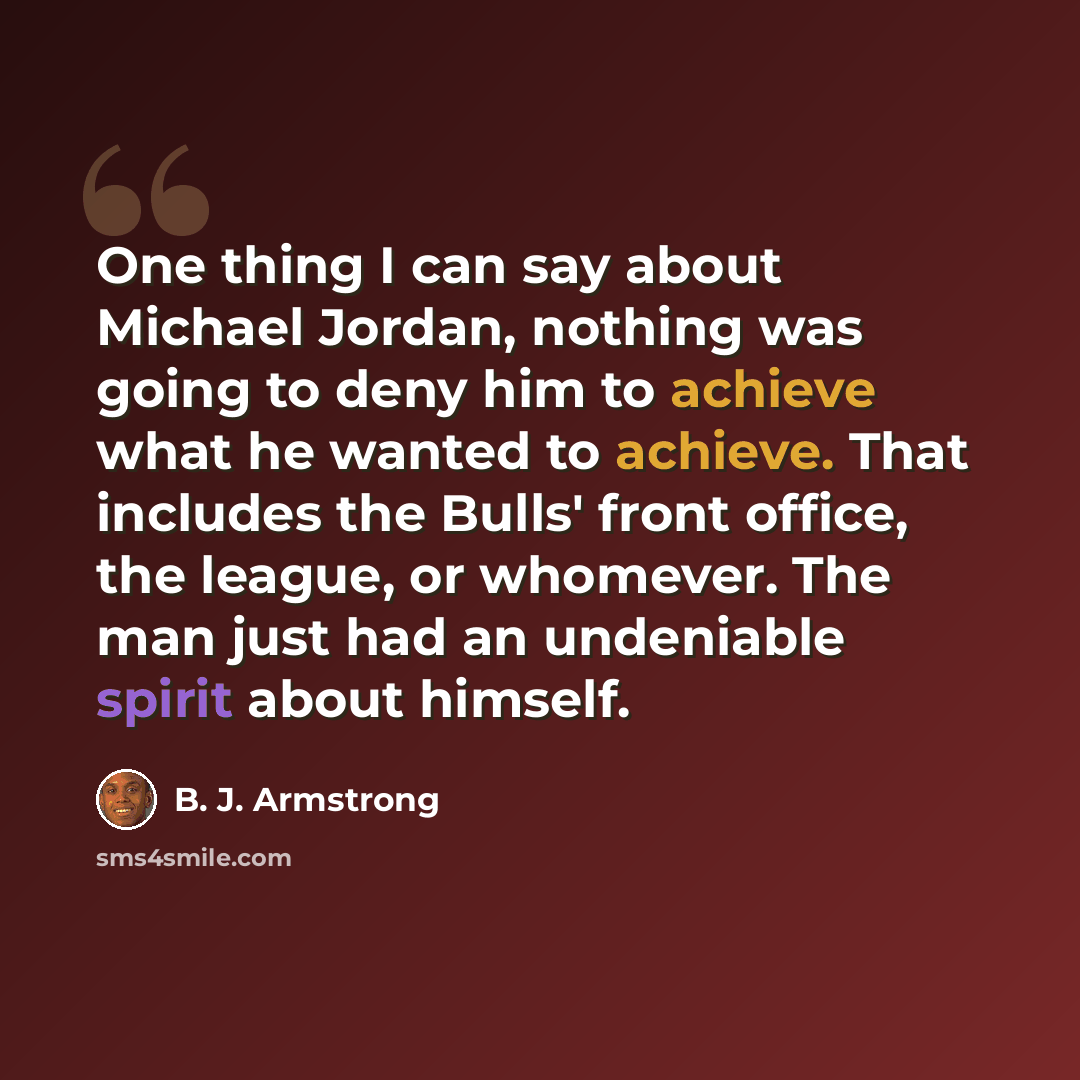 “One thing I can say about Michael Jordan, nothing was going to deny him to achieve what he wanted to achieve. That includes the Bulls' front office, the league, or whomever. The man just had an undeniable spirit about himself.” quote by B. J. Armstrong