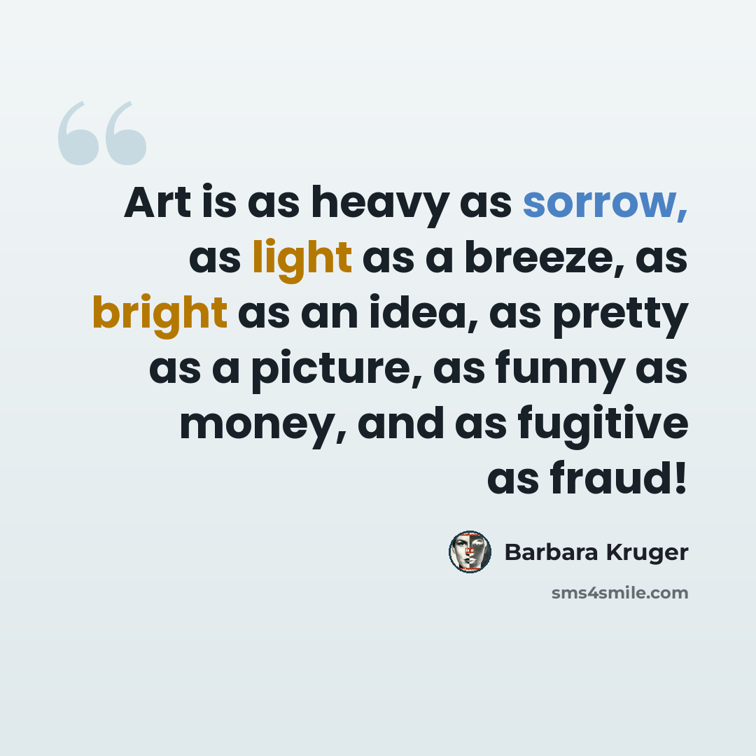 “Art is as heavy as sorrow, as light as a breeze, as bright as an idea, as pretty as a picture, as funny as money, and as fugitive as fraud!” quote by Barbara Kruger