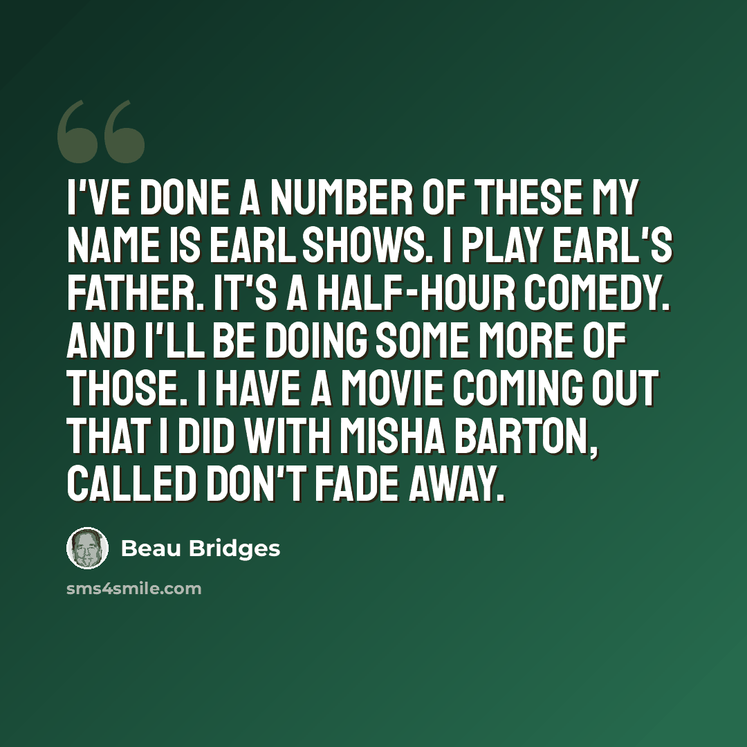 “I've done a number of these My Name is Earl shows. I play Earl's father. It's a half-hour comedy. And I'll be doing some more of those. I have a movie coming out that I did with Misha Barton, called Don't Fade Away.” quote by Beau Bridges