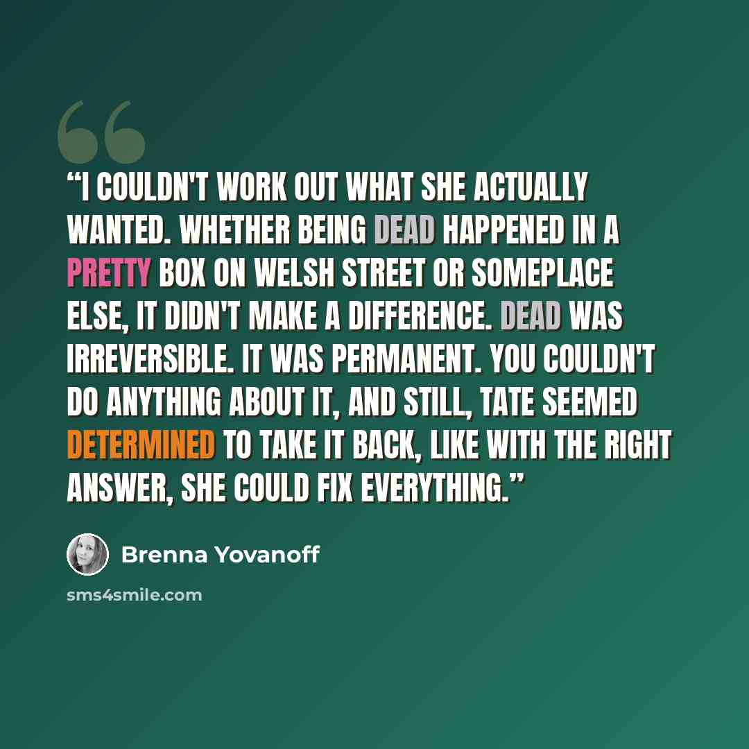 “I couldn't work out what she actually wanted. Whether being dead happened in a pretty box on Welsh Street or someplace else, it didn't make a difference. Dead was irreversible. It was permanent. You couldn't do anything about it, and still, Tate seemed determined to take it back, like with the…” quote by Brenna Yovanoff