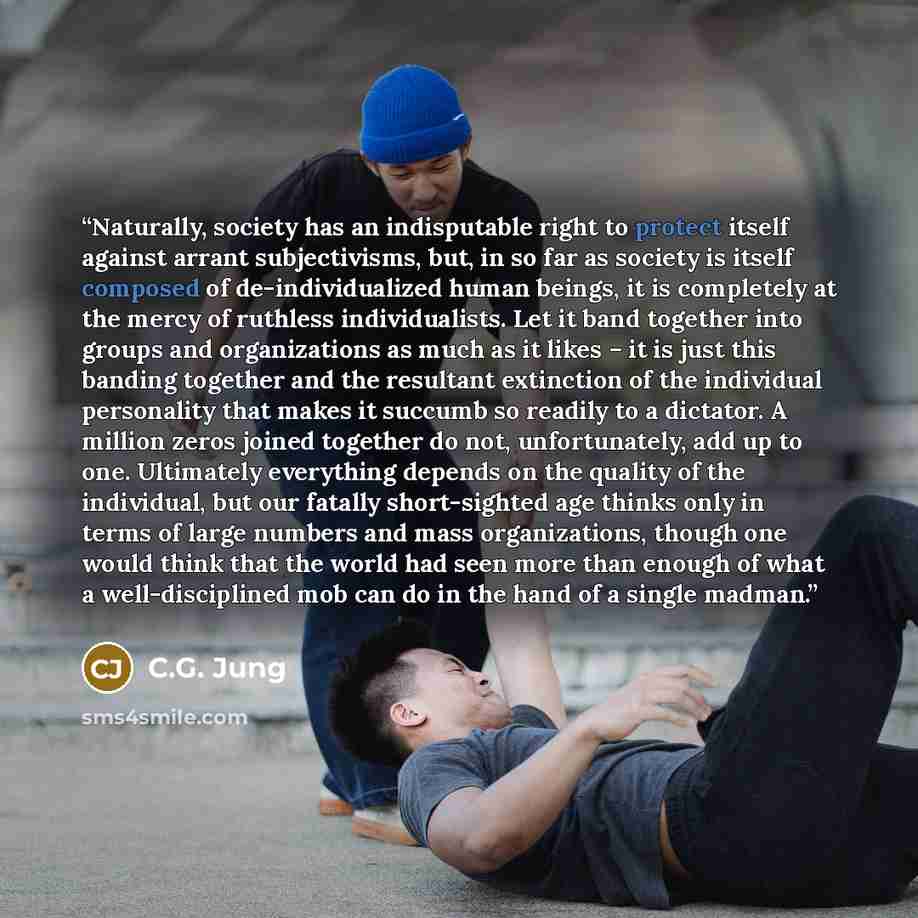 “Naturally, society has an indisputable right to protect itself against arrant subjectivisms, but, in so far as society is itself composed of de-individualized human beings, it is completely at the mercy of ruthless individualists. Let it band together into groups and organizations as much as it…” quote by C.G. Jung