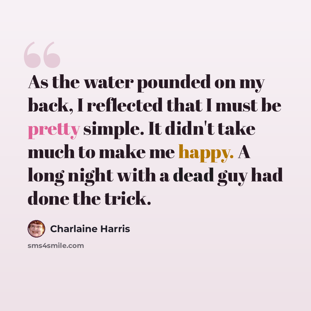 “As the water pounded on my back, I reflected that I must be pretty simple. It didn't take much to make me happy. A long night with a dead guy had done the trick.” quote by Charlaine Harris