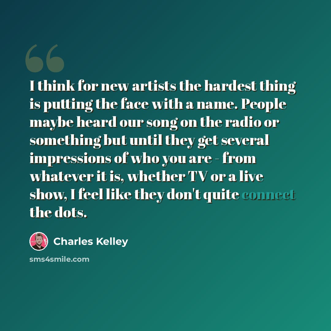 “I think for new artists the hardest thing is putting the face with a name. People maybe heard our song on the radio or something but until they get several impressions of who you are - from whatever it is, whether TV or a live show, I feel like they don't quite connect the dots.” quote by Charles Kelley