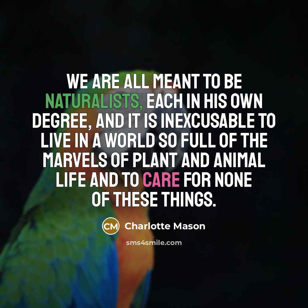 “We are all meant to be naturalists, each in his own degree, and it is inexcusable to live in a world so full of the marvels of plant and animal life and to care for none of these things.” quote by Charlotte Mason