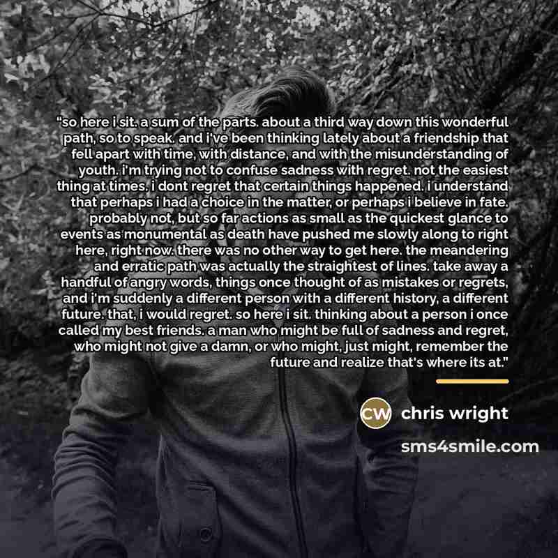 “so here i sit. a sum of the parts. about a third way down this wonderful path, so to speak. and i've been thinking lately about a friendship that fell apart with time, with distance, and with the misunderstanding of youth. i'm trying not to confuse sadness with regret. not the easiest thing at…” quote by Chris Wright