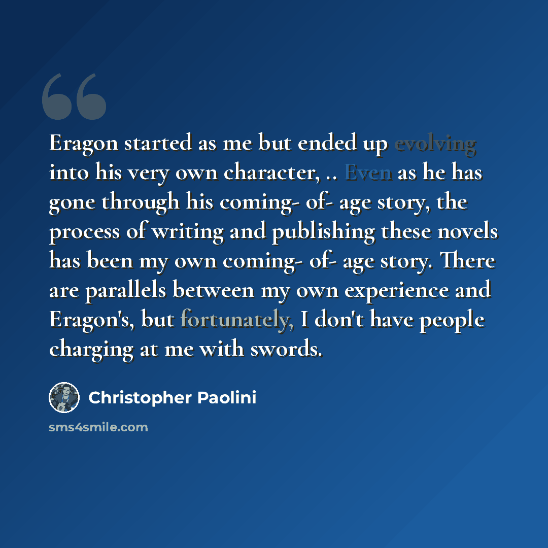 “Eragon started as me but ended up evolving into his very own character, .. Even as he has gone through his coming- of- age story, the process of writing and publishing these novels has been my own coming- of- age story. There are parallels between my own experience and Eragon's, but fortunately, I…” quote by Christopher Paolini