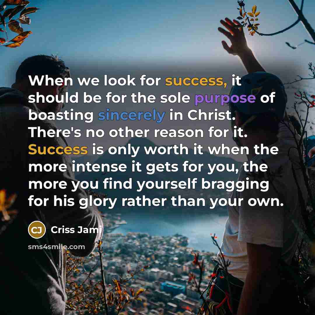 “When we look for success, it should be for the sole purpose of boasting sincerely in Christ. There's no other reason for it. Success is only worth it when the more intense it gets for you, the more you find yourself bragging for his glory rather than your own.” quote by Criss Jami