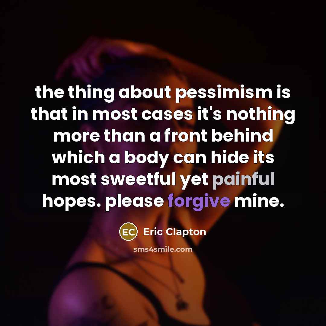 “the thing about pessimism is that in most cases it's nothing more than a front behind which a body can hide its most sweetful yet painful hopes. please forgive mine.” quote by Eric Clapton