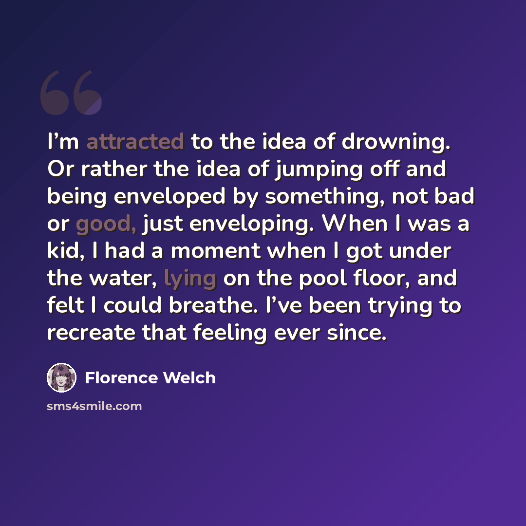 “I’m attracted to the idea of drowning. Or rather the idea of jumping off and being enveloped by something, not bad or good, just enveloping. When I was a kid, I had a moment when I got under the water, lying on the pool floor, and felt I could breathe. I’ve been trying to recreate that feeling…” quote by Florence Welch