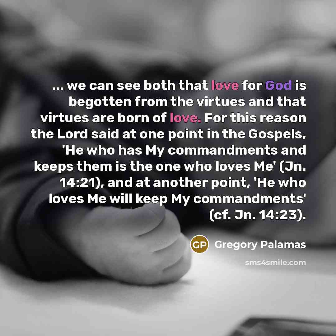 “... we can see both that love for God is begotten from the virtues and that virtues are born of love. For this reason the Lord said at one point in the Gospels, 'He who has My commandments and keeps them is the one who loves Me' (Jn. 14:21), and at another point, 'He who loves Me will keep My…” quote by Gregory Palamas
