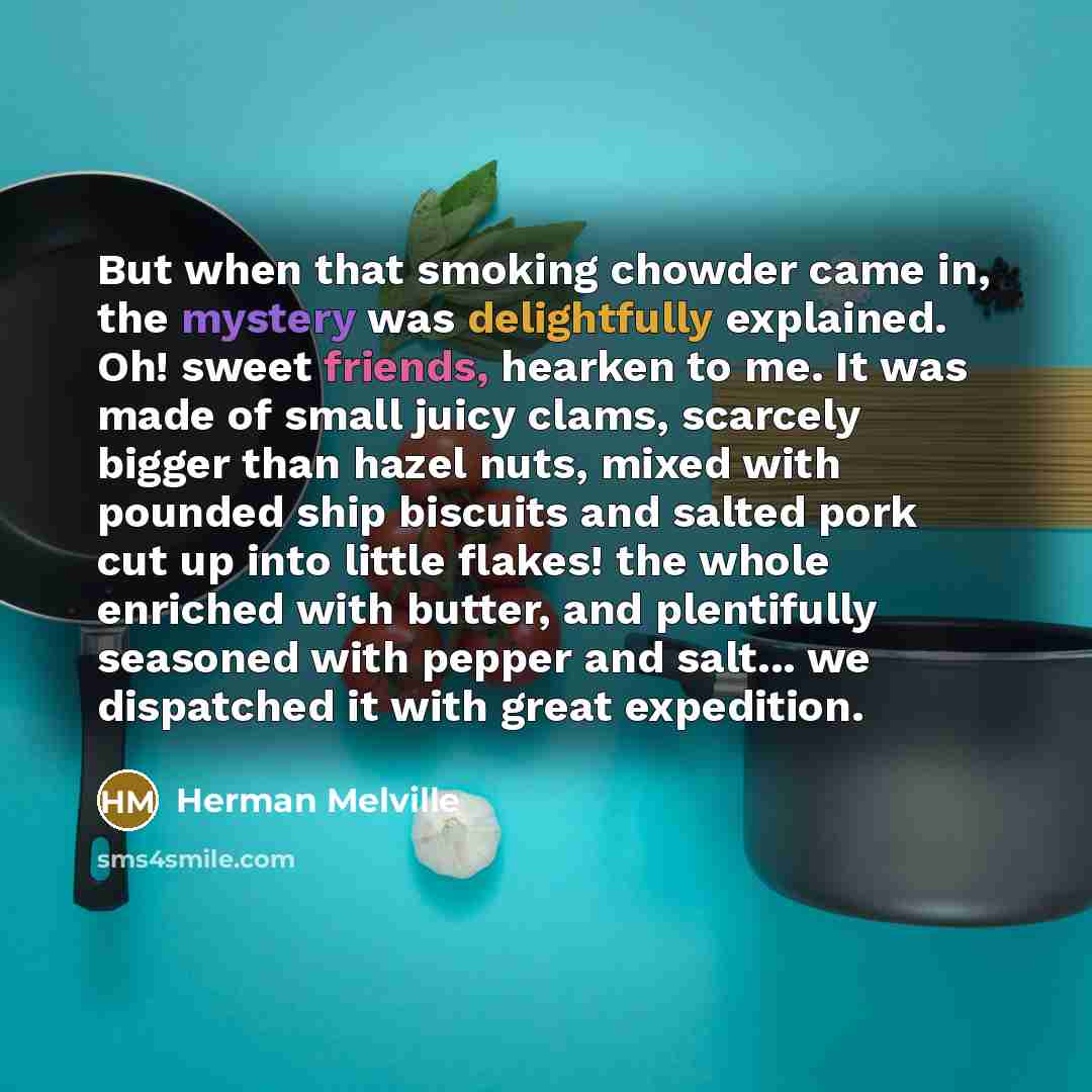 “But when that smoking chowder came in, the mystery was delightfully explained. Oh! sweet friends, hearken to me. It was made of small juicy clams, scarcely bigger than hazel nuts, mixed with pounded ship biscuits and salted pork cut up into little flakes! the whole enriched with butter, and…” quote by Herman Melville
