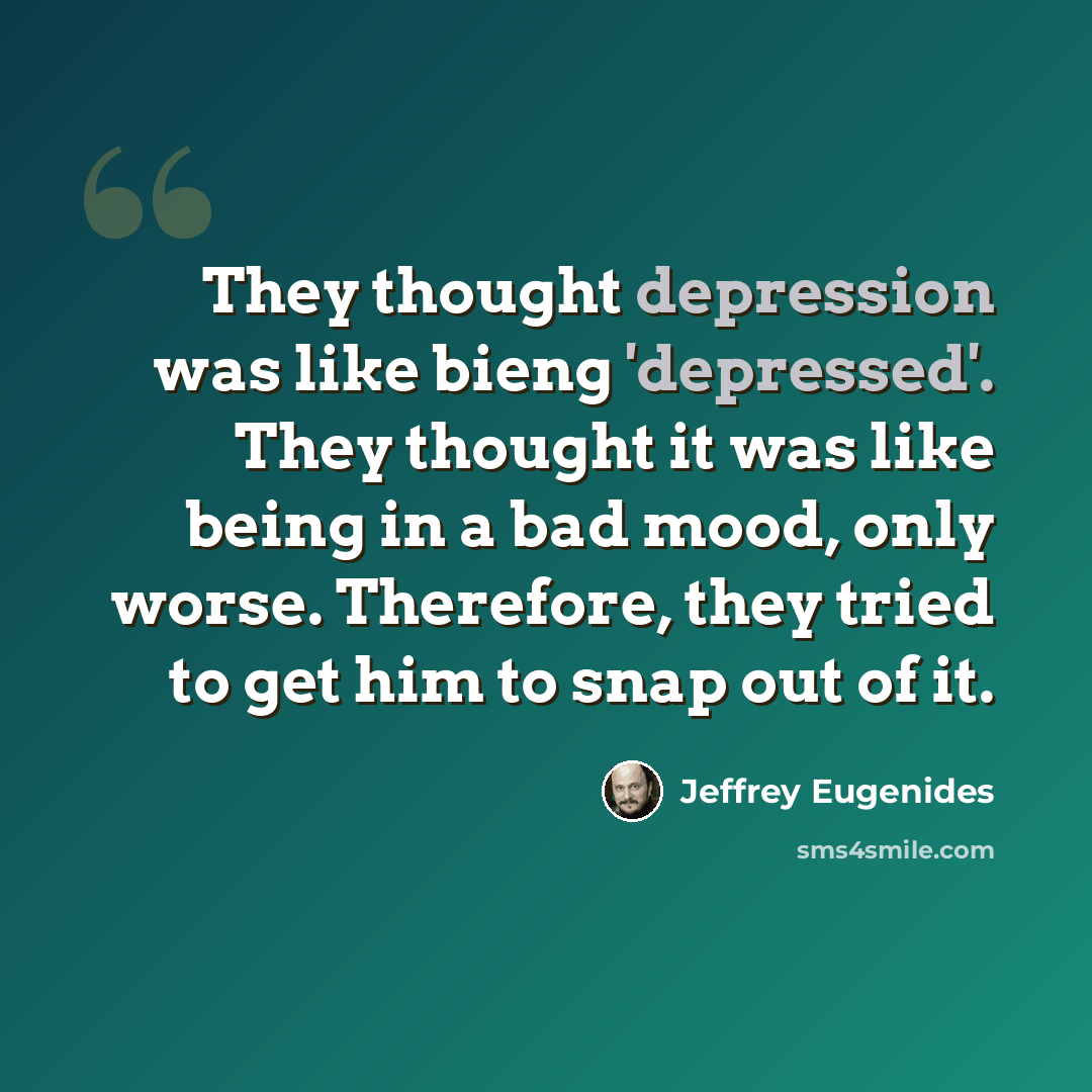“They thought depression was like bieng 'depressed'. They thought it was like being in a bad mood, only worse. Therefore, they tried to get him to snap out of it.” quote by Jeffrey Eugenides