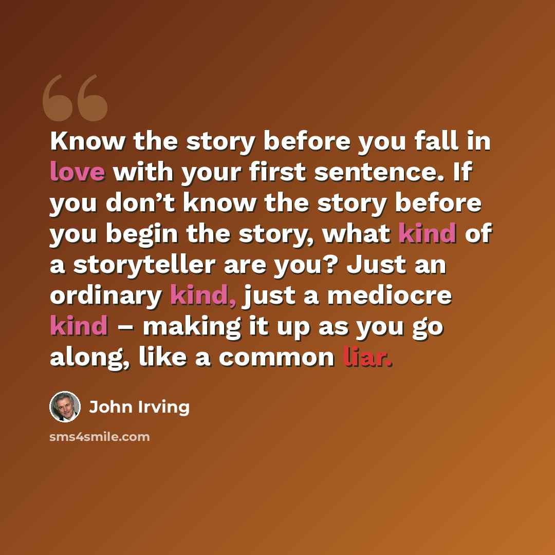 “Know the story before you fall in love with your first sentence. If you don’t know the story before you begin the story, what kind of a storyteller are you? Just an ordinary kind, just a mediocre kind – making it up as you go along, like a common liar.” quote by John Irving