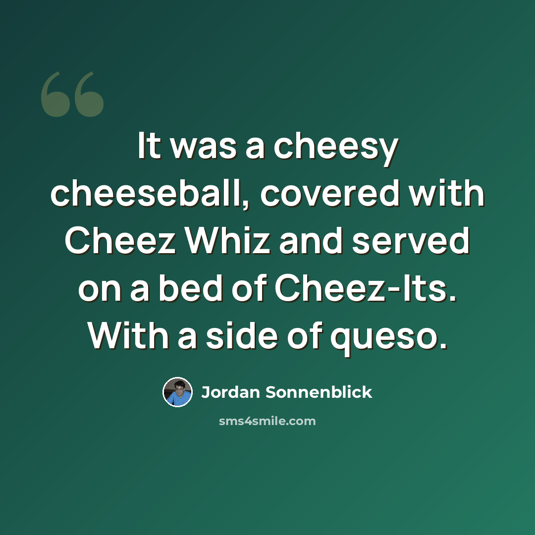 “It was a cheesy cheeseball, covered with Cheez Whiz and served on a bed of Cheez-Its. With a side of queso.” quote by Jordan Sonnenblick
