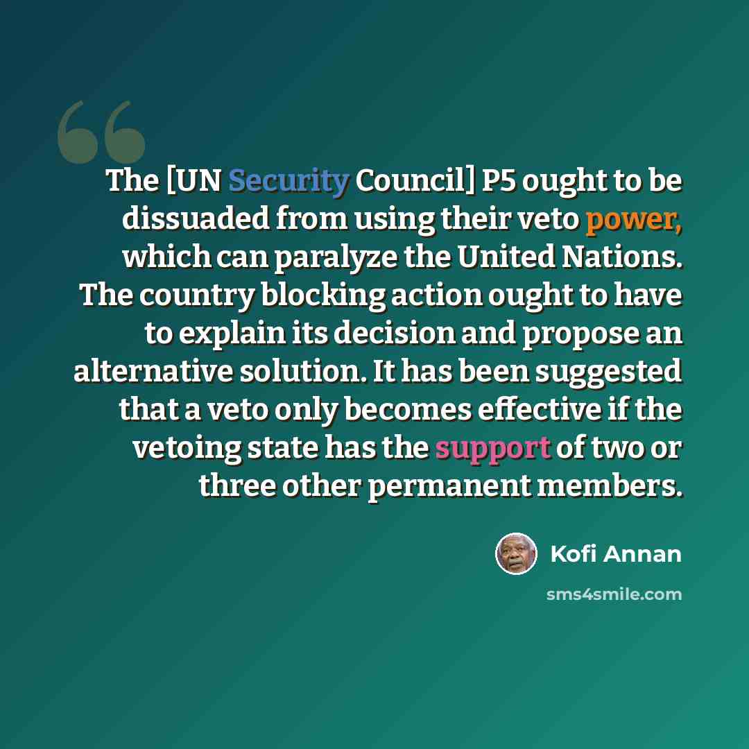 “The [UN Security Council] P5 ought to be dissuaded from using their veto power, which can paralyze the United Nations. The country blocking action ought to have to explain its decision and propose an alternative solution. It has been suggested that a veto only becomes effective if the vetoing…” quote by Kofi Annan