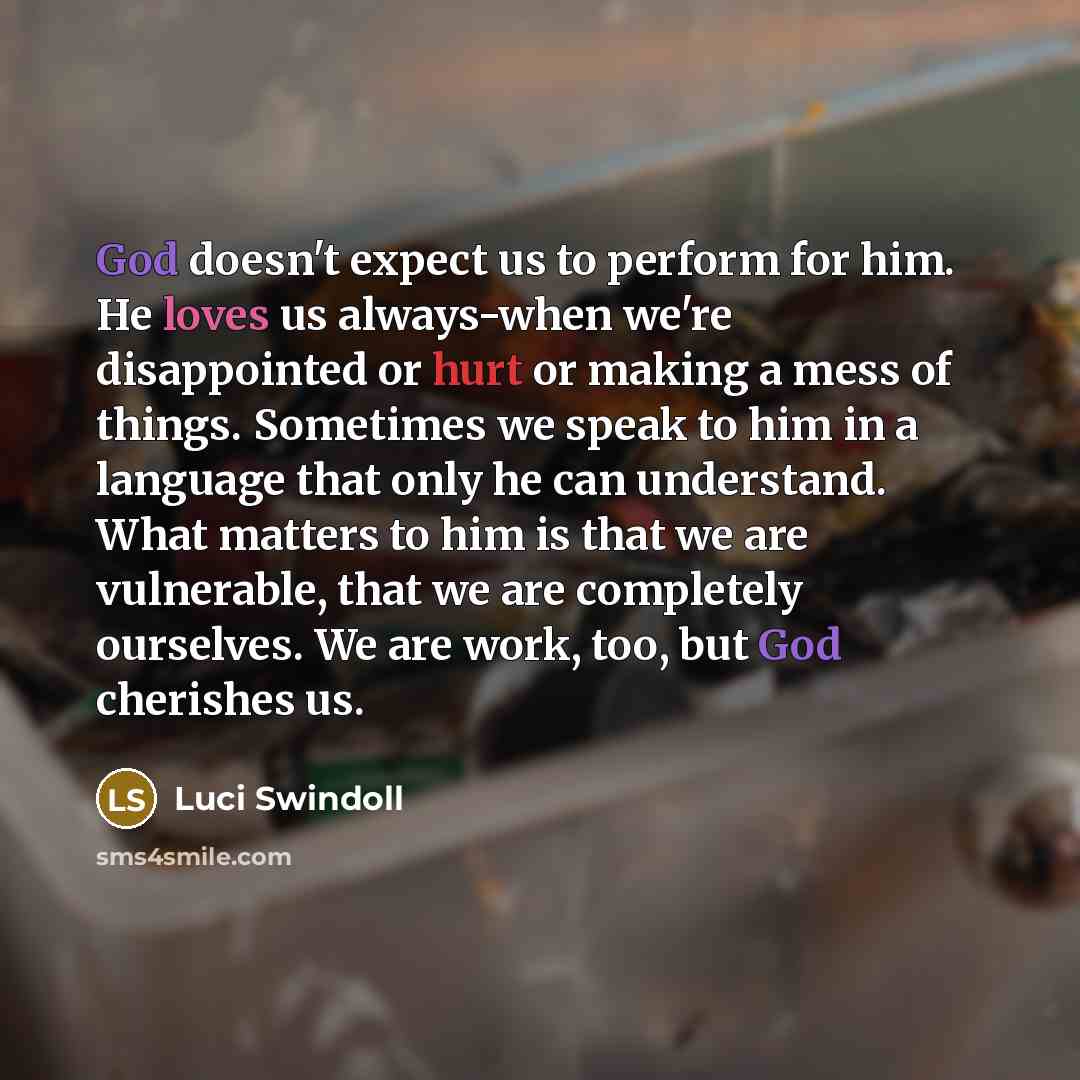 “God doesn't expect us to perform for him. He loves us always-when we're disappointed or hurt or making a mess of things. Sometimes we speak to him in a language that only he can understand. What matters to him is that we are vulnerable, that we are completely ourselves. We are work, too, but God…” quote by Luci Swindoll