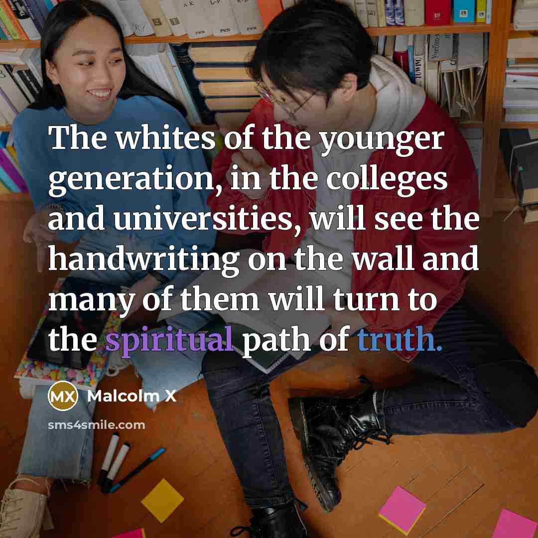 “The whites of the younger generation, in the colleges and universities, will see the handwriting on the wall and many of them will turn to the spiritual path of truth.” quote by Malcolm X