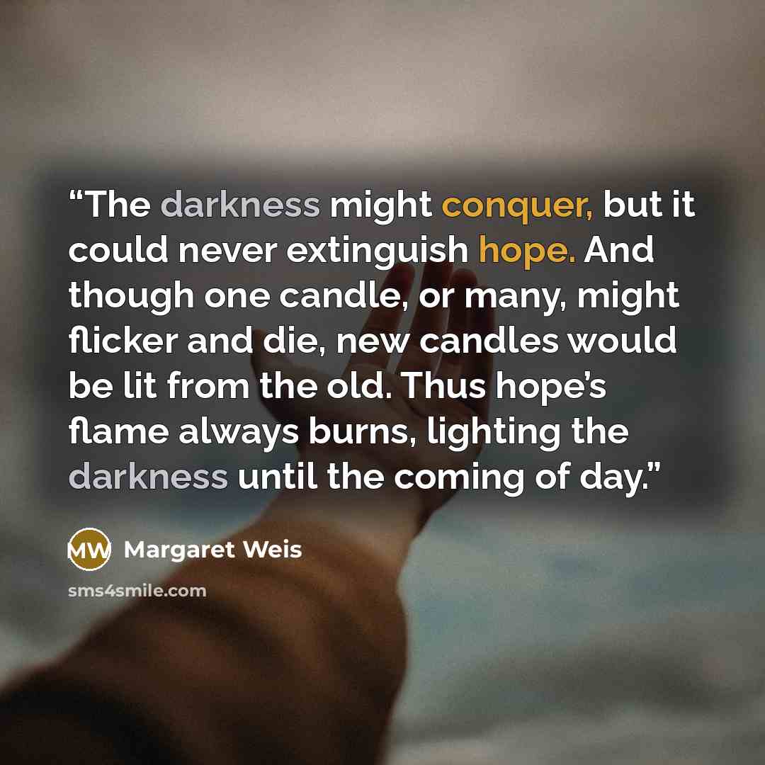“The darkness might conquer, but it could never extinguish hope. And though one candle, or many, might flicker and die, new candles would be lit from the old. Thus hope’s flame always burns, lighting the darkness until the coming of day.” quote by Margaret Weis