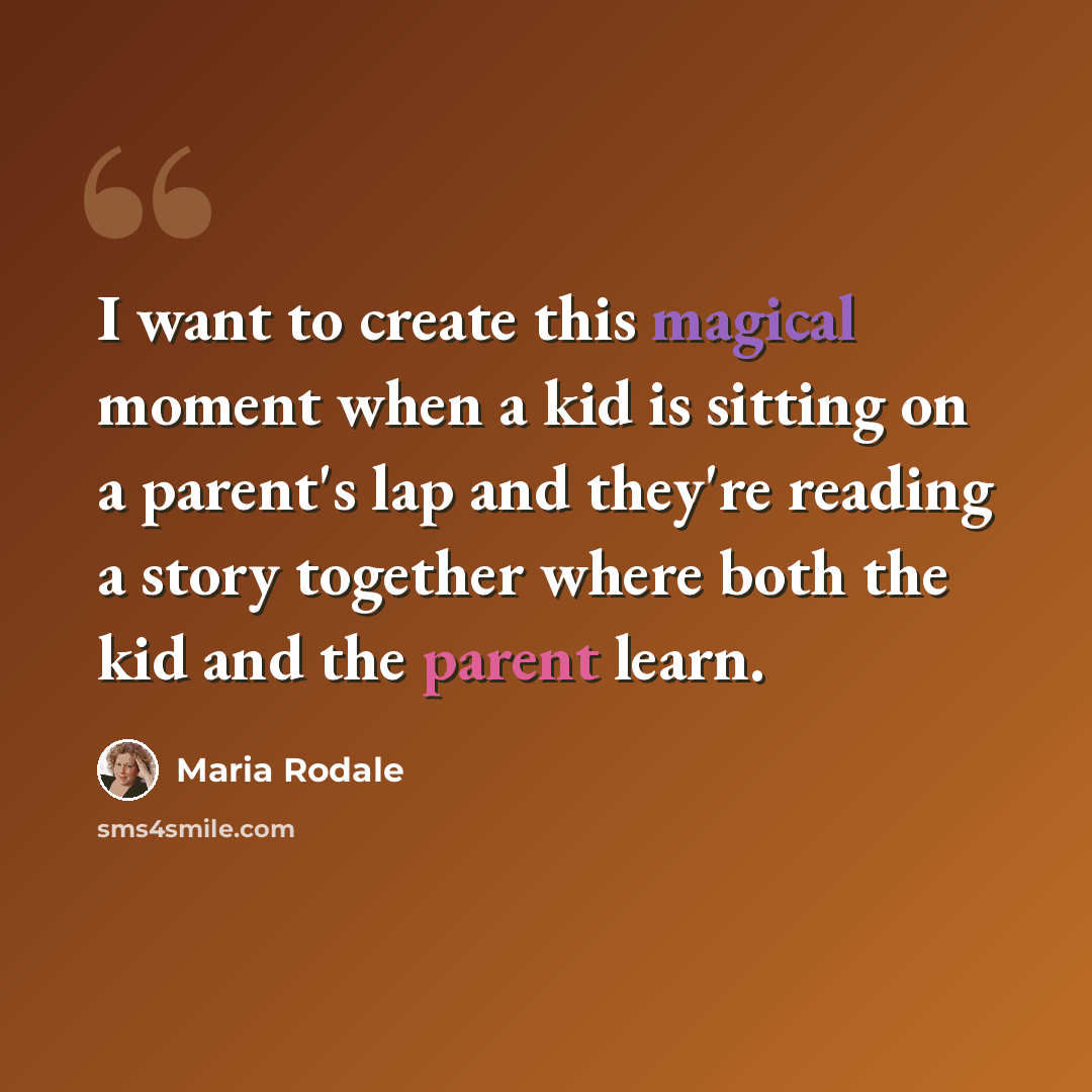 “I want to create this magical moment when a kid is sitting on a parent's lap and they're reading a story together where both the kid and the parent learn.” quote by Maria Rodale