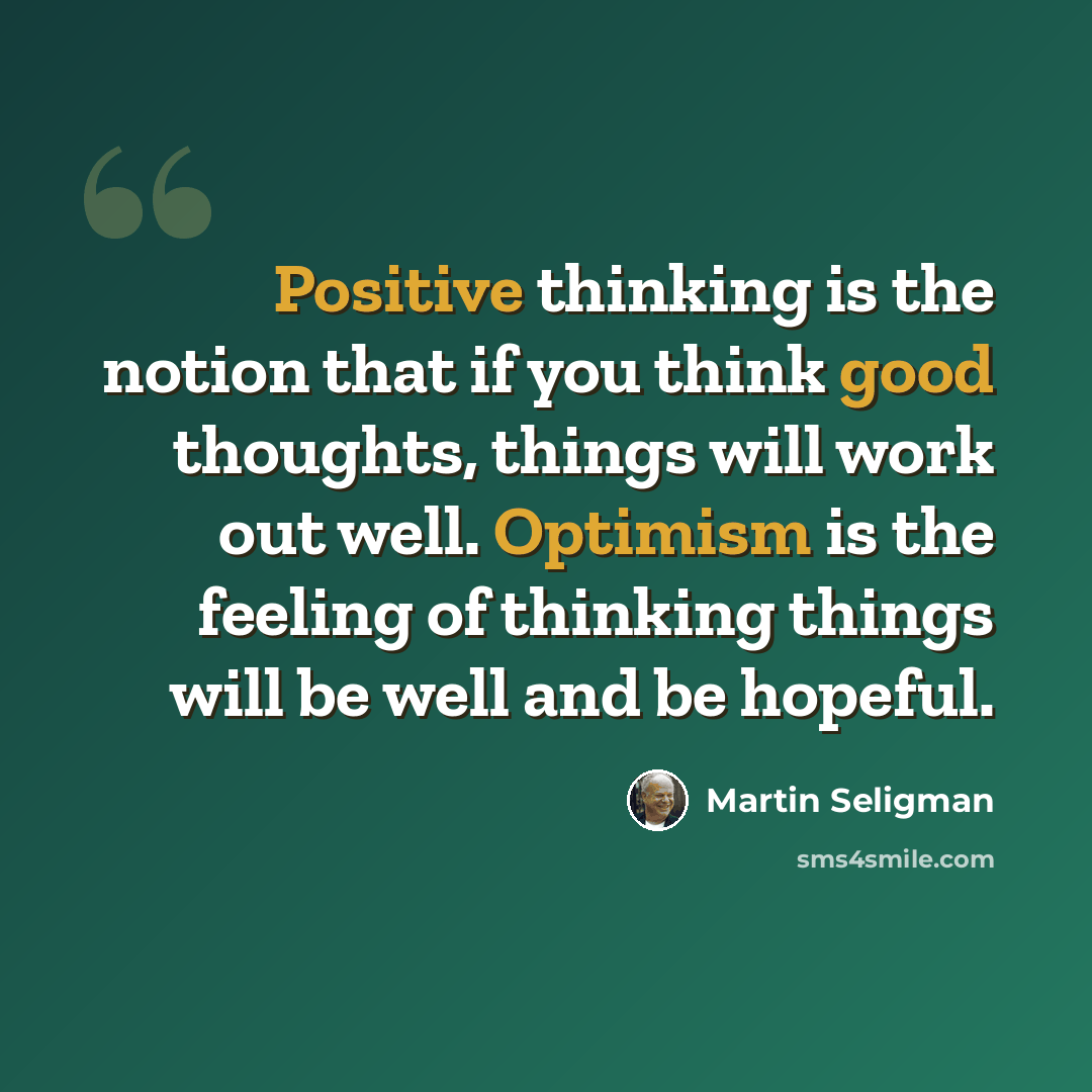 “Positive thinking is the notion that if you think good thoughts, things will work out well. Optimism is the feeling of thinking things will be well and be hopeful.” quote by Martin Seligman