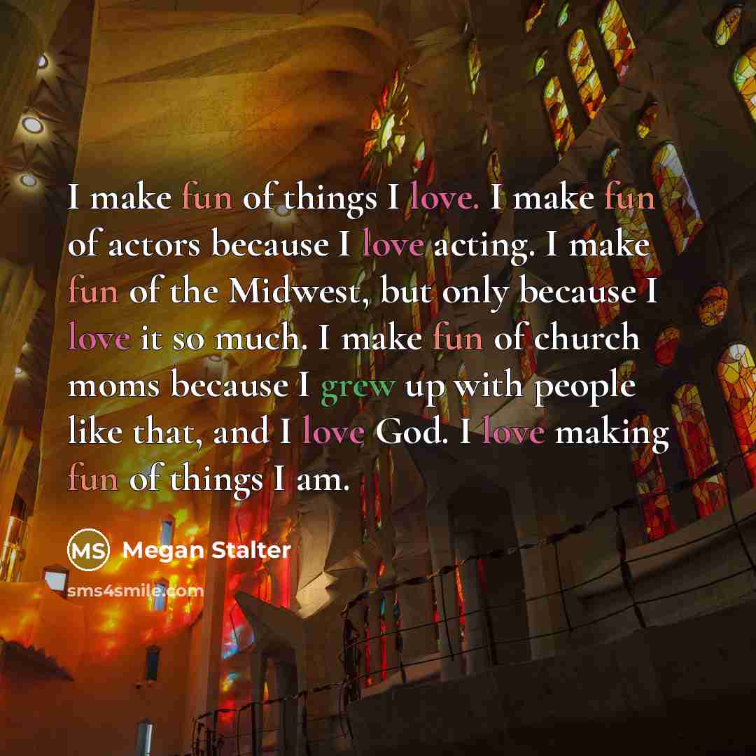 “I make fun of things I love. I make fun of actors because I love acting. I make fun of the Midwest, but only because I love it so much. I make fun of church moms because I grew up with people like that, and I love God. I love making fun of things I am.” quote by Megan Stalter