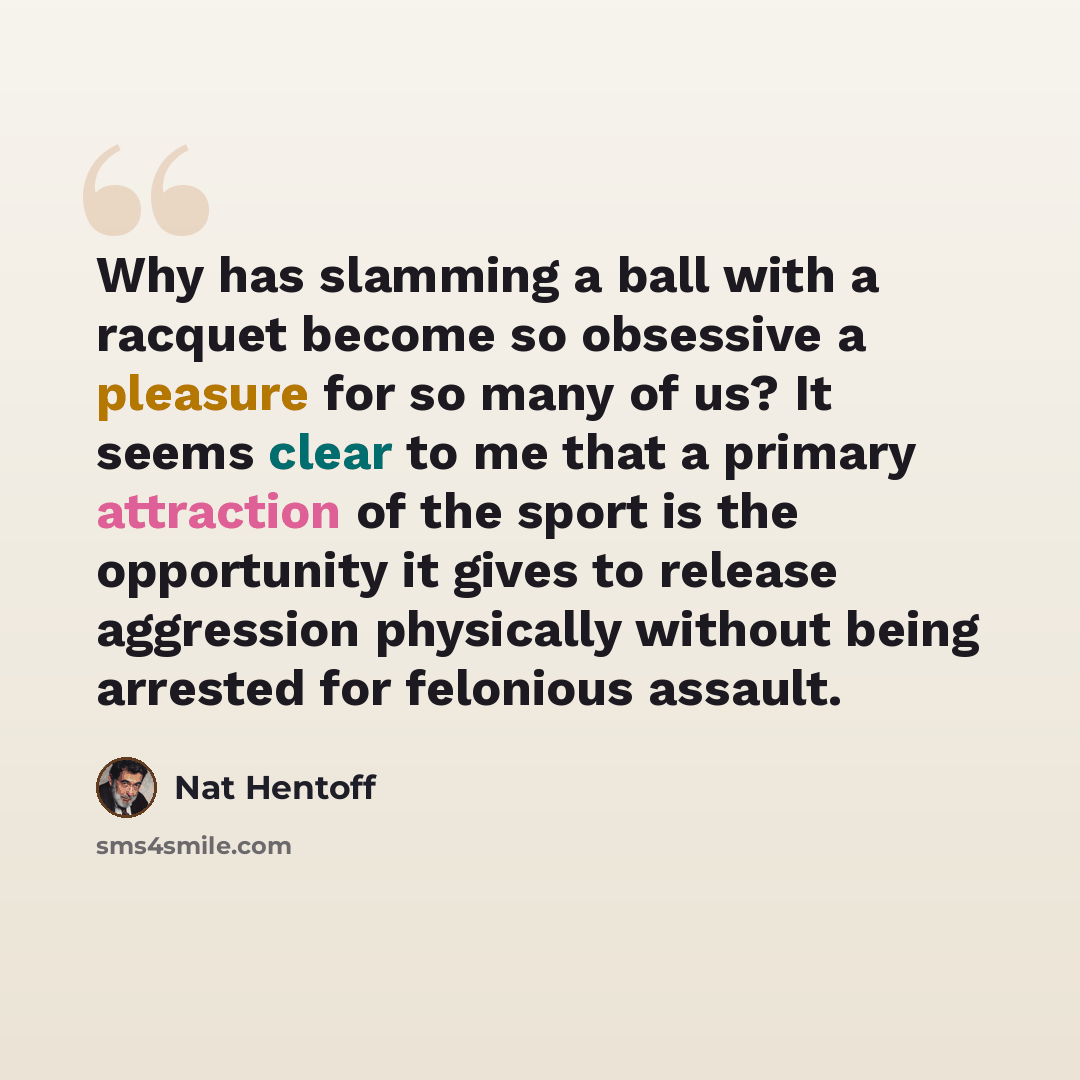 “Why has slamming a ball with a racquet become so obsessive a pleasure for so many of us? It seems clear to me that a primary attraction of the sport is the opportunity it gives to release aggression physically without being arrested for felonious assault.” quote by Nat Hentoff