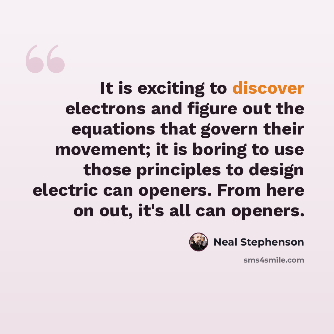 “It is exciting to discover electrons and figure out the equations that govern their movement; it is boring to use those principles to design electric can openers. From here on out, it's all can openers.” quote by Neal Stephenson