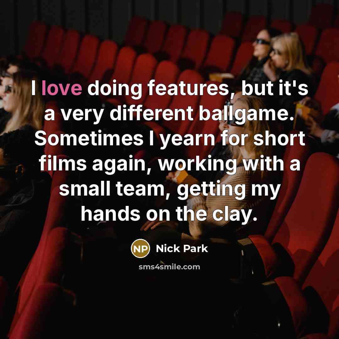“I love doing features, but it's a very different ballgame. Sometimes I yearn for short films again, working with a small team, getting my hands on the clay.” quote by Nick Park