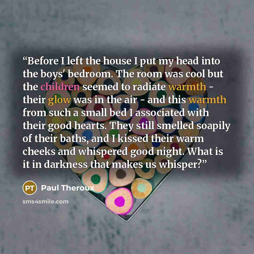 “Before I left the house I put my head into the boys' bedroom. The room was cool but the children seemed to radiate warmth - their glow was in the air - and this warmth from such a small bed I associated with their good hearts. They still smelled soapily of their baths, and I kissed their warm…” quote by Paul Theroux