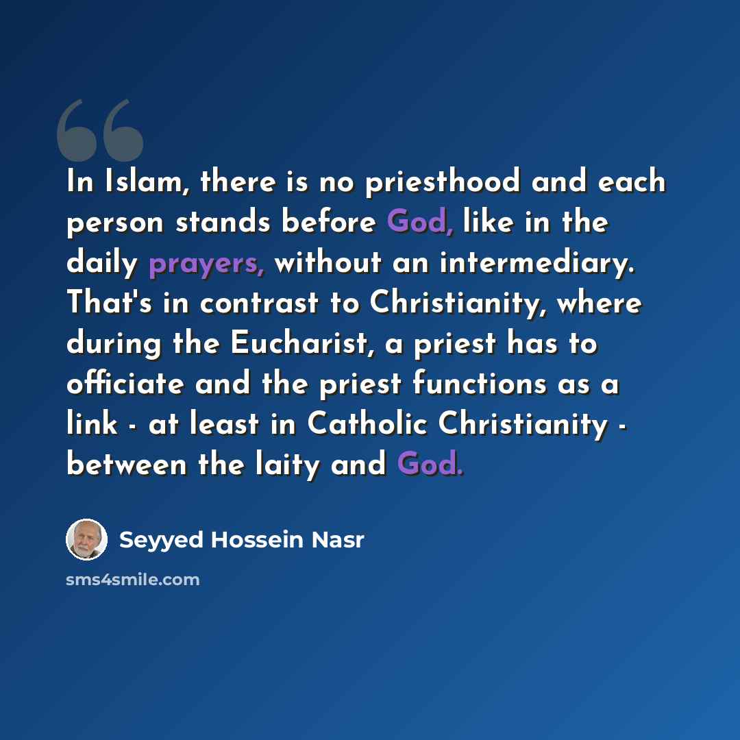 “In Islam, there is no priesthood and each person stands before God, like in the daily prayers, without an intermediary. That's in contrast to Christianity, where during the Eucharist, a priest has to officiate and the priest functions as a link - at least in Catholic Christianity - between the…” quote by Seyyed Hossein Nasr
