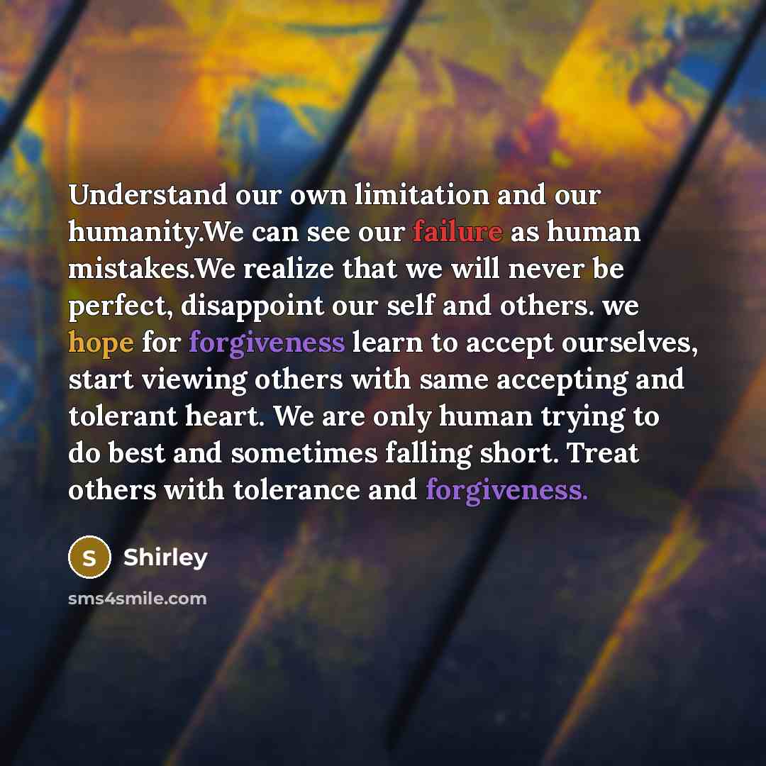 “Understand our own limitation and our humanity.We can see our failure as human mistakes.We realize that we will never be perfect, disappoint our self and others. we hope for forgiveness learn to accept ourselves, start viewing others with same accepting and tolerant heart. We are only human trying…” quote by Shirley