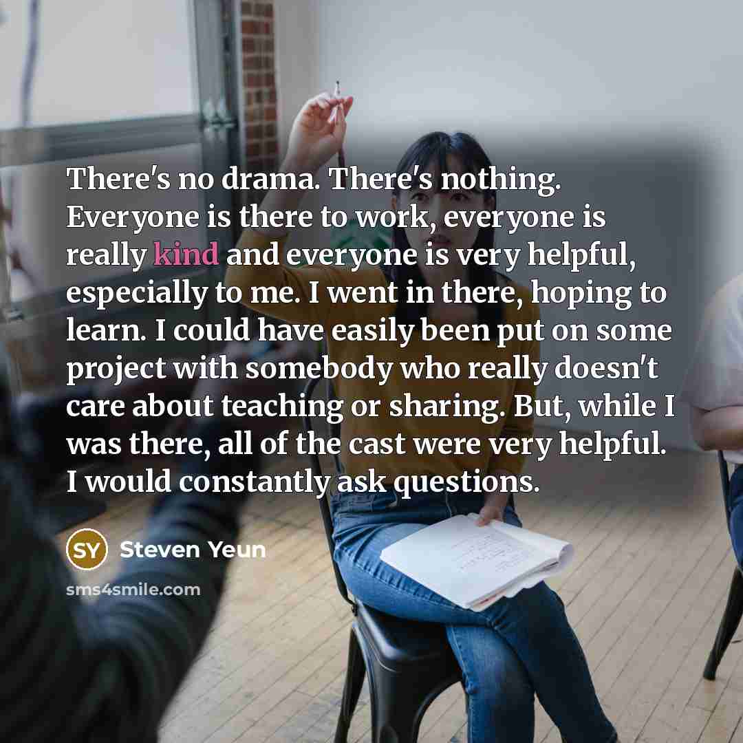 “There's no drama. There's nothing. Everyone is there to work, everyone is really kind and everyone is very helpful, especially to me. I went in there, hoping to learn. I could have easily been put on some project with somebody who really doesn't care about teaching or sharing. But, while I was…” quote by Steven Yeun