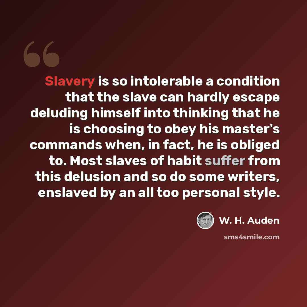 “Slavery is so intolerable a condition that the slave can hardly escape deluding himself into thinking that he is choosing to obey his master's commands when, in fact, he is obliged to. Most slaves of habit suffer from this delusion and so do some writers, enslaved by an all too personal style.” quote by W. H. Auden