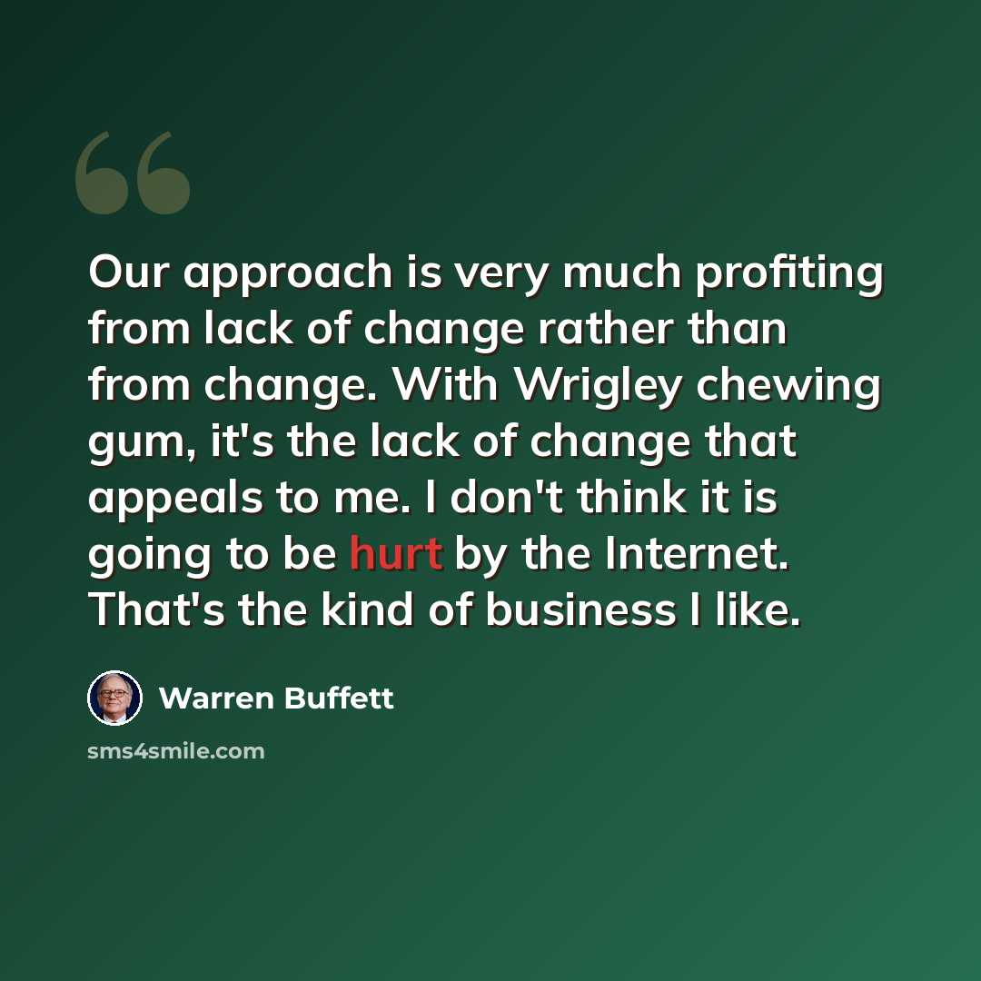 “Our approach is very much profiting from lack of change rather than from change. With Wrigley chewing gum, it's the lack of change that appeals to me. I don't think it is going to be hurt by the Internet. That's the kind of business I like.” quote by Warren Buffett