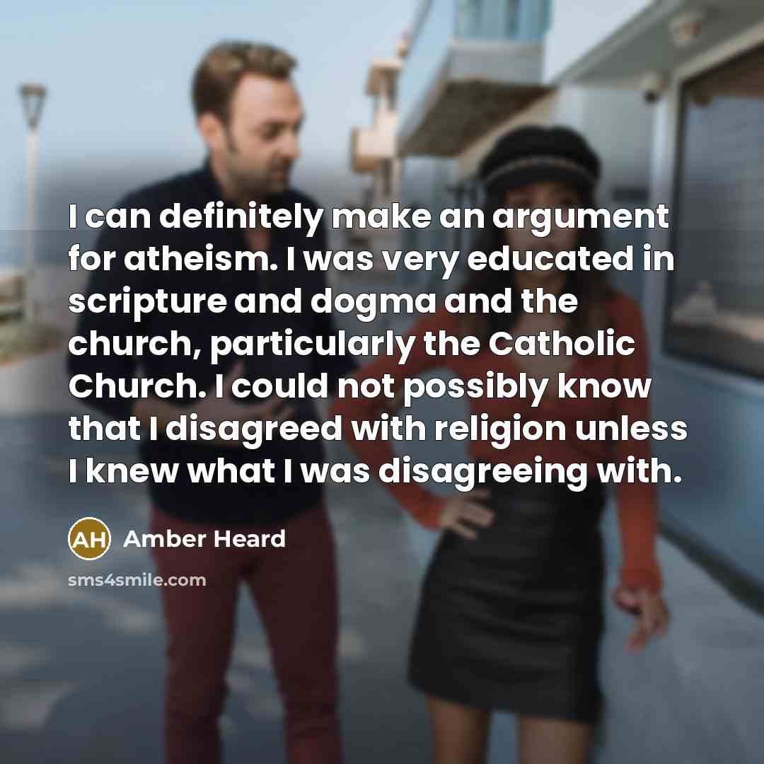 “I can definitely make an argument for atheism. I was very educated in scripture and dogma and the church, particularly the Catholic Church. I could not possibly know that I disagreed with religion unless I knew what I was disagreeing with.” quote by Amber Heard